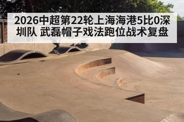 2026中超第22轮上海海港5比0深圳队 武磊帽子戏法跑位战术复盘